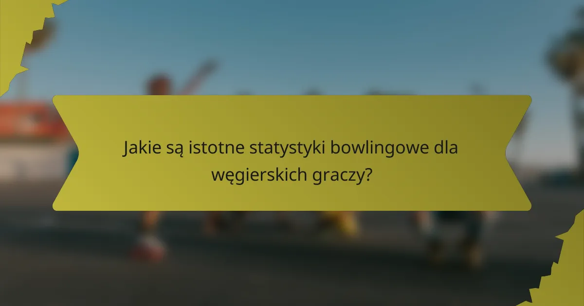 Jakie są istotne statystyki bowlingowe dla węgierskich graczy?