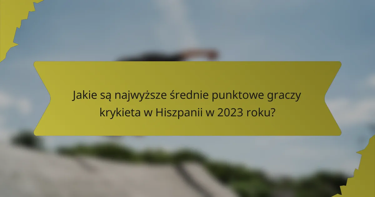 Jakie są najwyższe średnie punktowe graczy krykieta w Hiszpanii w 2023 roku?