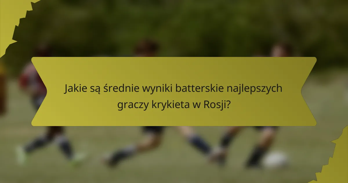 Jakie są średnie wyniki batterskie najlepszych graczy krykieta w Rosji?